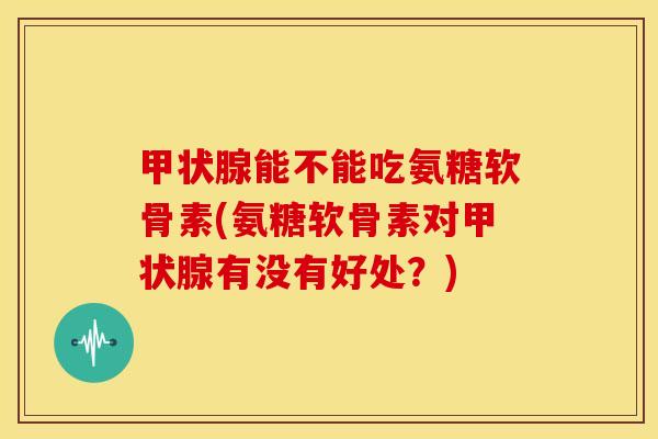 甲状腺能不能吃氨糖软骨素(氨糖软骨素对甲状腺有没有好处？)