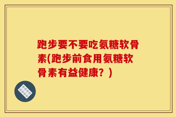 跑步要不要吃氨糖软骨素(跑步前食用氨糖软骨素有益健康？)