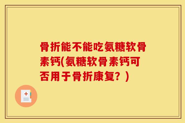 骨折能不能吃氨糖软骨素钙(氨糖软骨素钙可否用于骨折康复？)