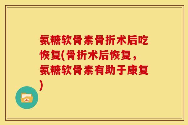氨糖软骨素骨折术后吃恢复(骨折术后恢复，氨糖软骨素有助于康复)