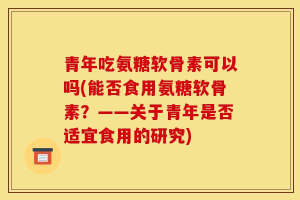 青年吃氨糖软骨素可以吗(能否食用氨糖软骨素？——关于青年是否适宜食用的研究)