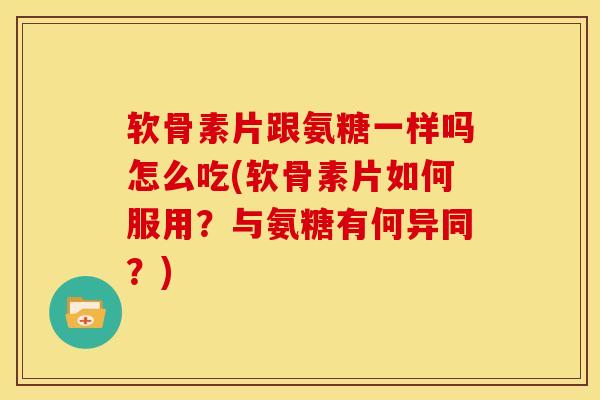 软骨素片跟氨糖一样吗怎么吃(软骨素片如何服用？与氨糖有何异同？)