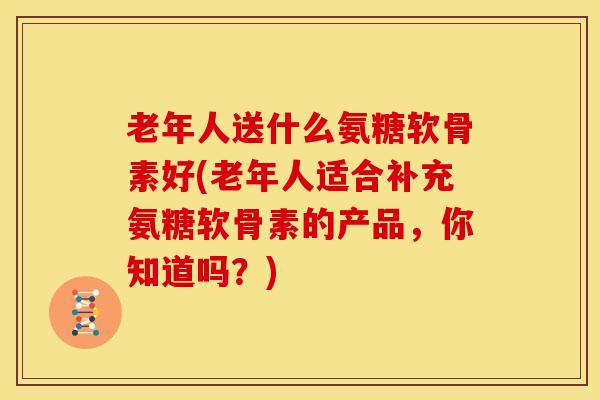 老年人送什么氨糖软骨素好(老年人适合补充氨糖软骨素的产品,你知道吗?) 老年人送什么氨糖软骨素好(老年人适合补充氨糖软骨素的产品,你知道吗?)
