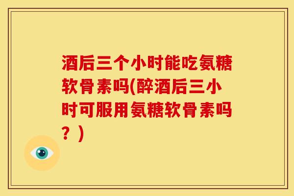 酒后三个小时能吃氨糖软骨素吗(醉酒后三小时可服用氨糖软骨素吗？)