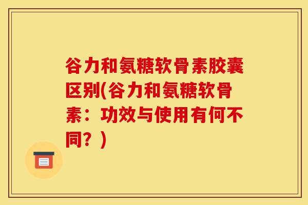 谷力和氨糖软骨素胶囊区别(谷力和氨糖软骨素:功效与使用有何不同?) 谷力和氨糖软骨素胶囊区别(谷力和氨糖软骨素:功效与使用有何不同?)