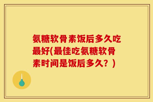 氨糖软骨素饭后多久吃最好(最佳吃氨糖软骨素时间是饭后多久？)