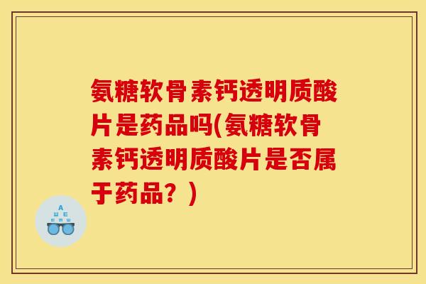 氨糖软骨素钙透明质酸片是药品吗(氨糖软骨素钙透明质酸片是否属于药品？)