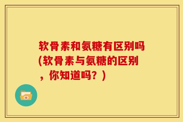 软骨素和氨糖有区别吗(软骨素与氨糖的区别，你知道吗？)