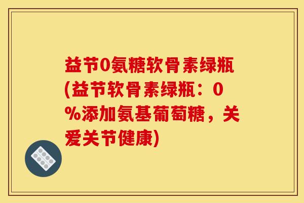 益节0氨糖软骨素绿瓶(益节软骨素绿瓶:0%添加氨基葡萄糖,关爱关节健康) 益节0氨糖软骨素绿瓶(益节软骨素绿瓶:0%添加氨基葡萄糖,关爱关节健康)