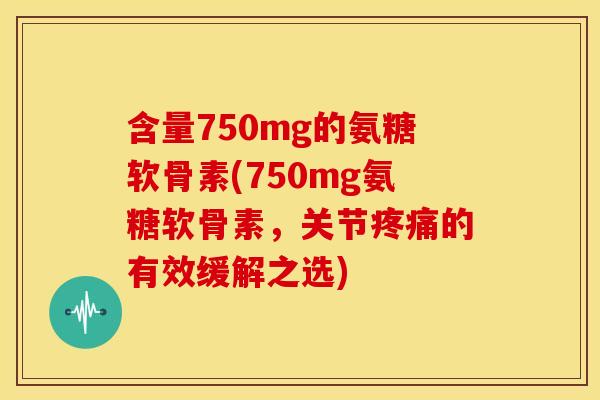 含量750mg的氨糖软骨素(750mg氨糖软骨素，关节疼痛的有效缓解之选)