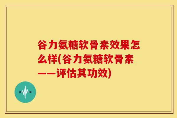 谷力氨糖软骨素效果怎么样(谷力氨糖软骨素——评估其功效)
