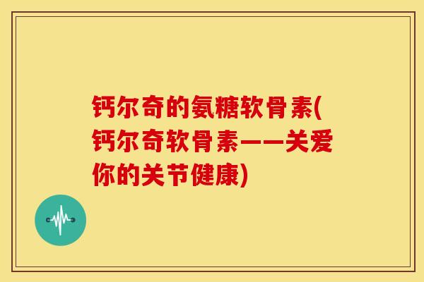 钙尔奇的氨糖软骨素(钙尔奇软骨素——关爱你的关节健康)
