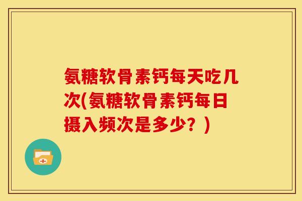 氨糖软骨素钙每天吃几次(氨糖软骨素钙每日摄入频次是多少？)