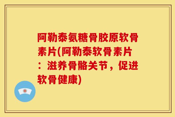 阿勒泰氨糖骨胶原软骨素片(阿勒泰软骨素片：滋养骨骼关节，促进软骨健康)