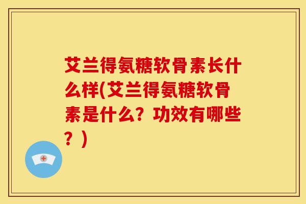 艾兰得氨糖软骨素长什么样(艾兰得氨糖软骨素是什么？功效有哪些？)