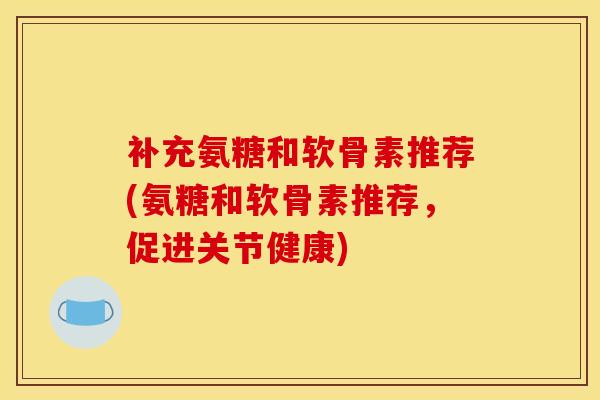 补充氨糖和软骨素推荐(氨糖和软骨素推荐，促进关节健康)