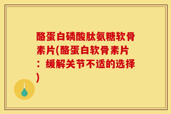 酪蛋白磷酸肽氨糖软骨素片(酪蛋白软骨素片：缓解关节不适的选择)