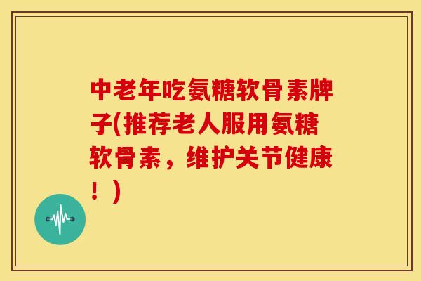 中老年吃氨糖软骨素牌子(推荐老人服用氨糖软骨素，维护关节健康！)