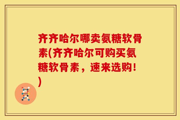 齐齐哈尔哪卖氨糖软骨素(齐齐哈尔可购买氨糖软骨素，速来选购！)