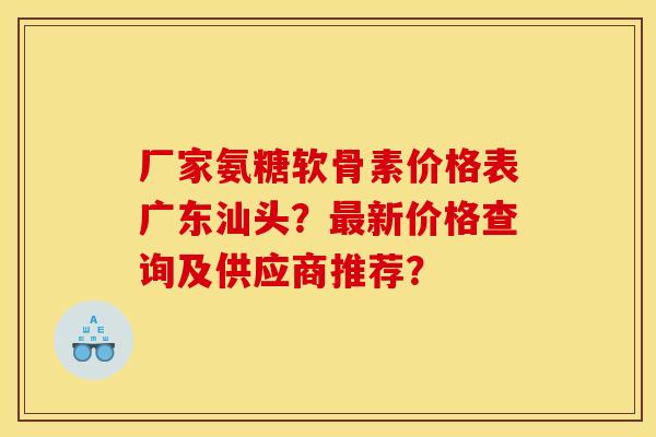 厂家氨糖软骨素价格表广东汕头？最新价格查询及供应商推荐？
