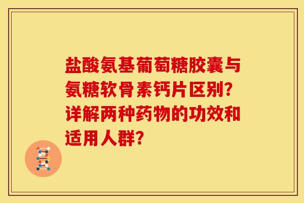 盐酸氨基葡萄糖胶囊与氨糖软骨素钙片区别？详解两种药物的功效和适用人群？