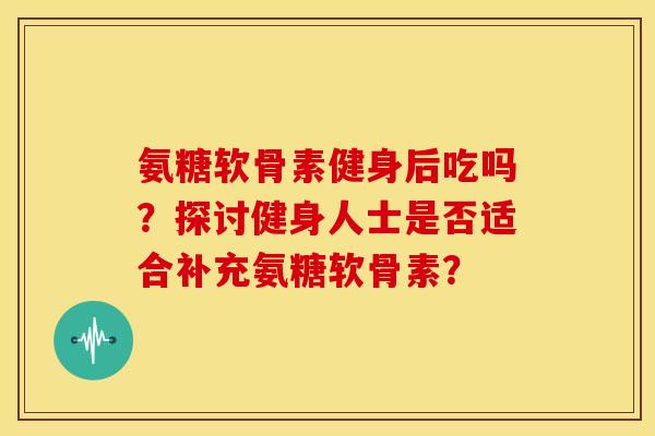 氨糖软骨素健身后吃吗？探讨健身人士是否适合补充氨糖软骨素？