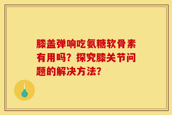 膝盖弹响吃氨糖软骨素有用吗?探究膝关节问题的解决方法? 膝盖弹响吃氨糖软骨素有用吗?探究膝关节问题的解决方法?