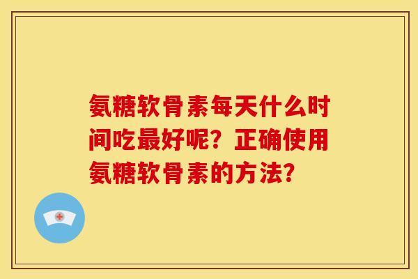 氨糖软骨素每天什么时间吃最好呢？正确使用氨糖软骨素的方法？