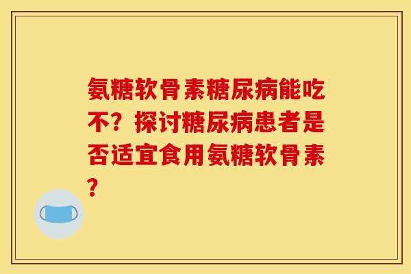 氨糖软骨素糖尿病能吃不？探讨糖尿病患者是否适宜食用氨糖软骨素？