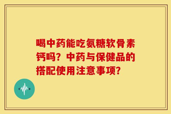 喝中药能吃氨糖软骨素钙吗？中药与保健品的搭配使用注意事项？