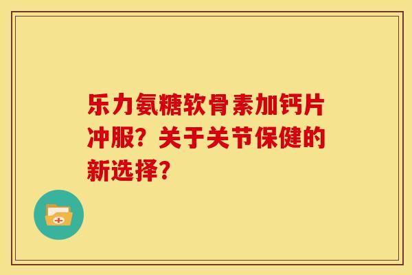 乐力氨糖软骨素加钙片冲服？关于关节保健的新选择？
