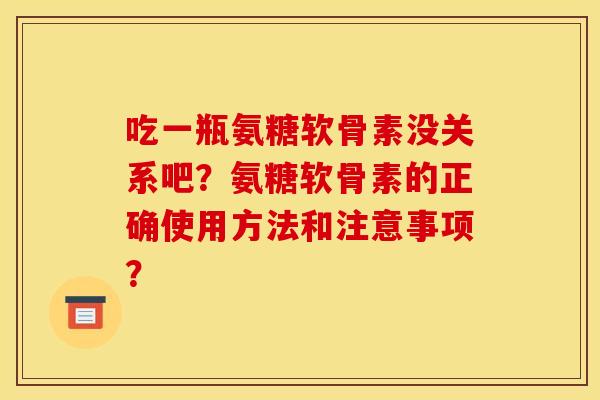吃一瓶氨糖软骨素没关系吧？氨糖软骨素的正确使用方法和注意事项？