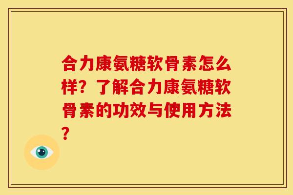合力康氨糖软骨素怎么样？了解合力康氨糖软骨素的功效与使用方法？