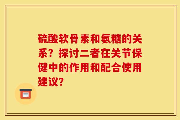 硫酸软骨素和氨糖的关系？探讨二者在关节保健中的作用和配合使用建议？