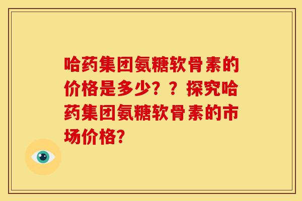 哈药集团氨糖软骨素的价格是多少？？探究哈药集团氨糖软骨素的市场价格？