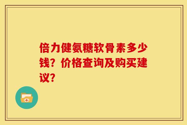 倍力健氨糖软骨素多少钱？价格查询及购买建议？