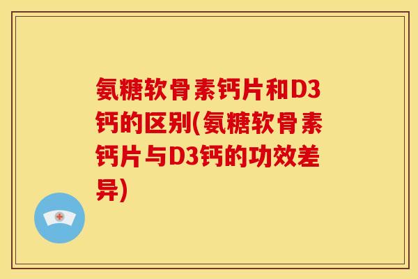 氨糖软骨素钙片和D3钙的区别(氨糖软骨素钙片与D3钙的功效差异)