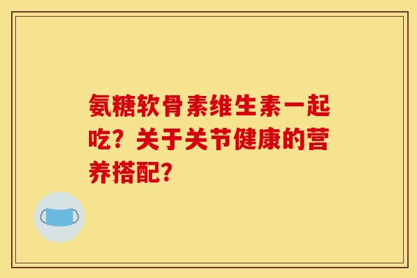 氨糖软骨素维生素一起吃？关于关节健康的营养搭配？
