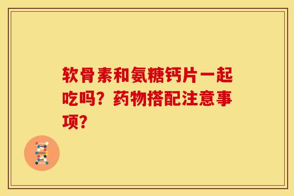 软骨素和氨糖钙片一起吃吗？药物搭配注意事项？