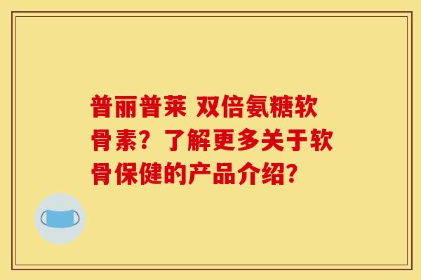 普丽普莱 双倍氨糖软骨素？了解更多关于软骨保健的产品介绍？