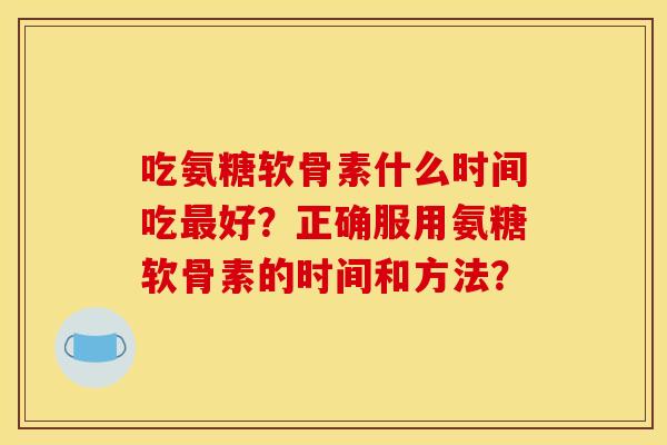吃氨糖软骨素什么时间吃最好？正确服用氨糖软骨素的时间和方法？
