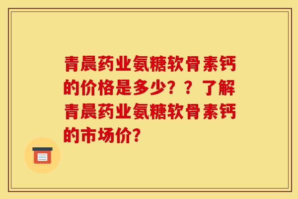 青晨药业氨糖软骨素钙的价格是多少？？了解青晨药业氨糖软骨素钙的市场价？
