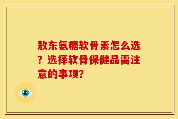 敖东氨糖软骨素怎么选？选择软骨保健品需注意的事项？