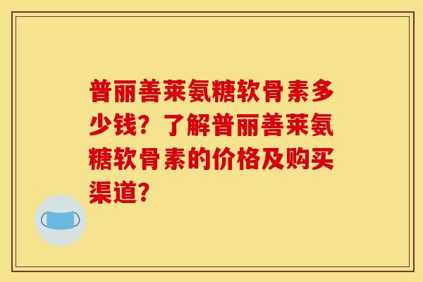 普丽善莱氨糖软骨素多少钱？了解普丽善莱氨糖软骨素的价格及购买渠道？