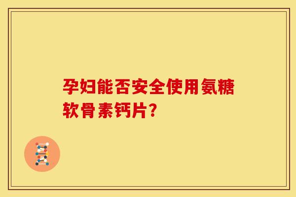 孕妇能否安全使用氨糖软骨素钙片？
