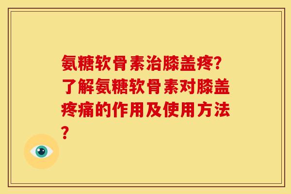 氨糖软骨素治膝盖疼？了解氨糖软骨素对膝盖疼痛的作用及使用方法？