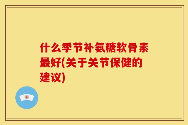 什么季节补氨糖软骨素最好(关于关节保健的建议)