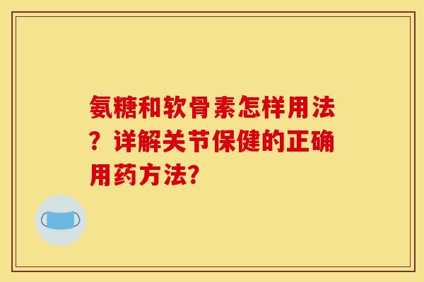 氨糖和软骨素怎样用法？详解关节保健的正确用药方法？