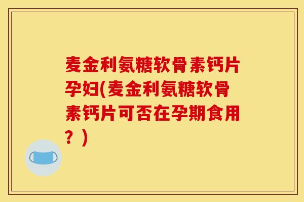 麦金利氨糖软骨素钙片孕妇(麦金利氨糖软骨素钙片可否在孕期食用？)