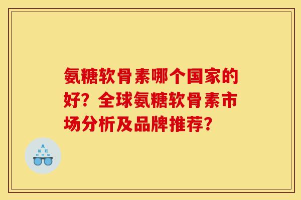 氨糖软骨素哪个国家的好?全球氨糖软骨素市场分析及品牌推荐? 氨糖软骨素哪个国家的好?全球氨糖软骨素市场分析及品牌推荐?